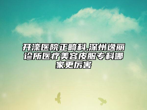 开滦医院正畸科,深州逸丽诊所医疗美容皮服专科哪家更厉害