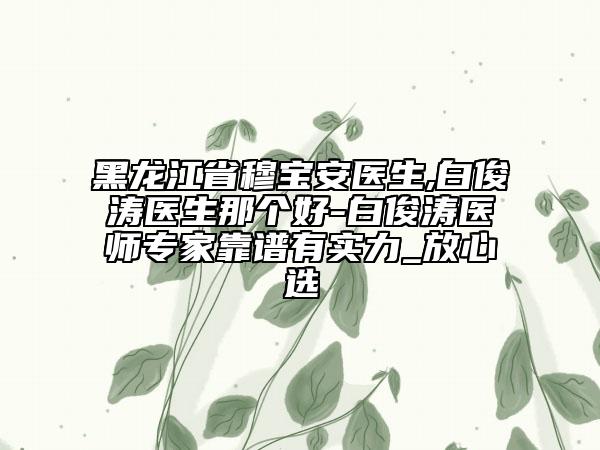 黑龙江省穆宝安医生,白俊涛医生那个好-白俊涛医师专家靠谱有实力_放心选