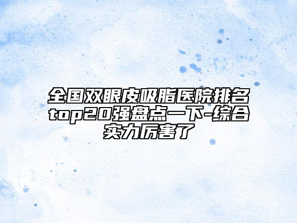 全国双眼皮吸脂医院排名top20强盘点一下-综合实力厉害了