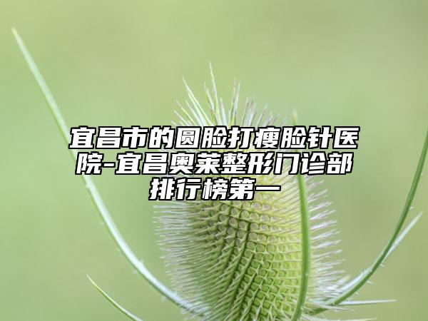宜昌市的圆脸打瘦脸针医院-宜昌奥莱整形门诊部排行榜第一