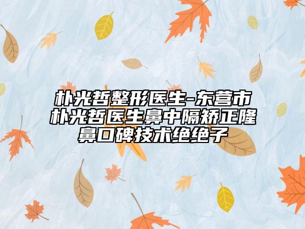 朴光哲整形医生-东营市朴光哲医生鼻中隔矫正隆鼻口碑技术绝绝子