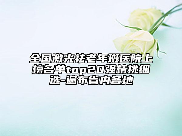 全国激光祛老年斑医院上榜名单top20强精挑细选-遍布省内各地