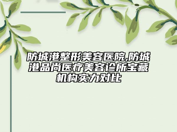 防城港整形美容医院,防城港品尚医疗美容诊所宝藏机构实力对比