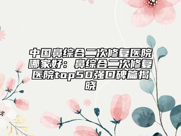 中国鼻综合二次修复医院哪家好：鼻综合二次修复医院top50强口碑篇揭晓