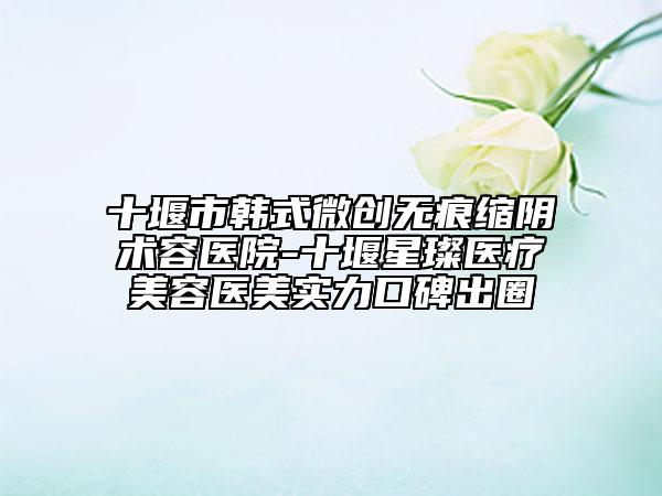 十堰市韩式微创无痕缩阴术容医院-十堰星璨医疗美容医美实力口碑出圈