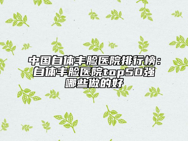 中国自体丰脸医院排行榜：自体丰脸医院top50强哪些做的好