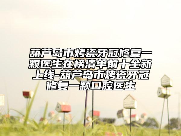 葫芦岛市烤瓷牙冠修复一颗医生在榜清单前十全新上线-葫芦岛市烤瓷牙冠修复一颗口腔医生