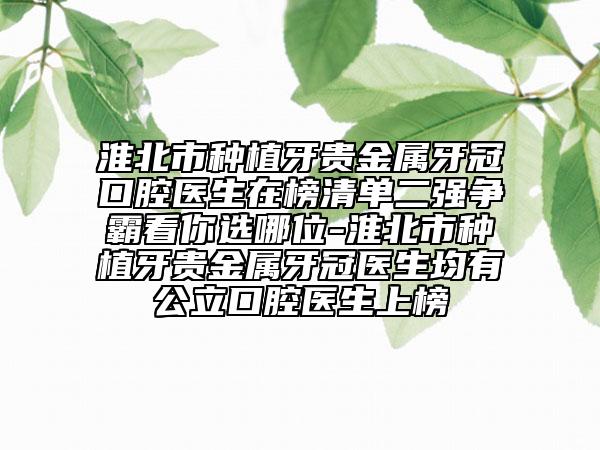 淮北市种植牙贵金属牙冠口腔医生在榜清单二强争霸看你选哪位-淮北市种植牙贵金属牙冠医生均有公立口腔医生上榜