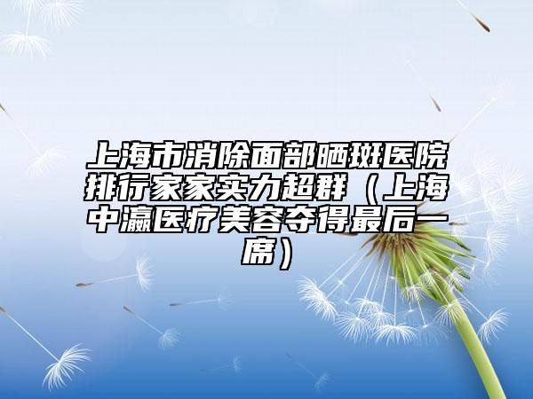 上海市消除面部晒斑医院排行家家实力超群（上海中瀛医疗美容夺得最后一席）