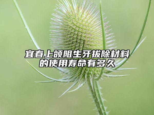 宜春上颌阻生牙拔除材料的使用寿命有多久