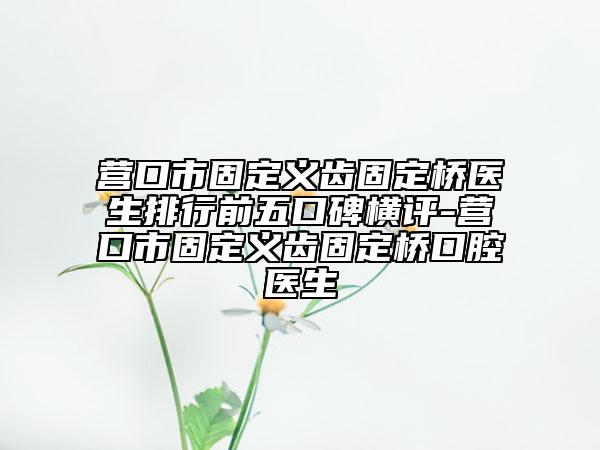 营口市固定义齿固定桥医生排行前五口碑横评-营口市固定义齿固定桥口腔医生