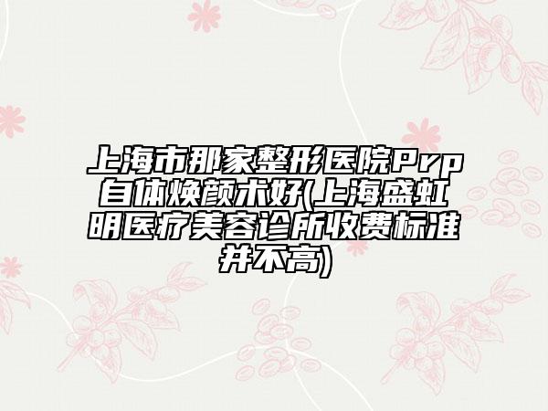 上海市那家整形医院Prp自体焕颜术好(上海盛虹明医疗美容诊所收费标准并不高)