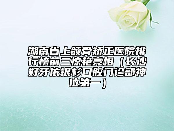 湖南省上颌骨矫正医院排行榜前三惊艳亮相（长沙好牙依银杉口腔门诊部神位第一）