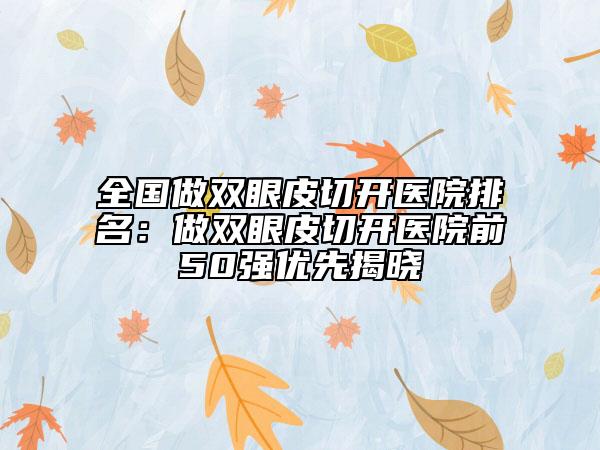 全国做双眼皮切开医院排名：做双眼皮切开医院前50强优先揭晓