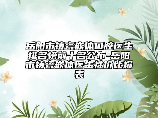 岳阳市铸瓷嵌体口腔医生排名榜前十名公布-岳阳市铸瓷嵌体医生性价比爆表