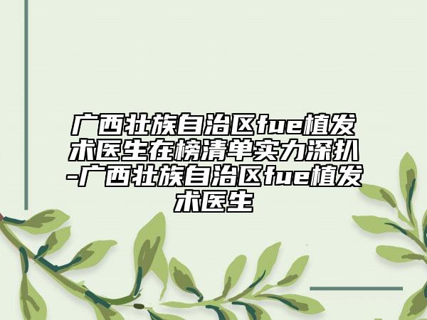 广西壮族自治区fue植发术医生在榜清单实力深扒-广西壮族自治区fue植发术医生