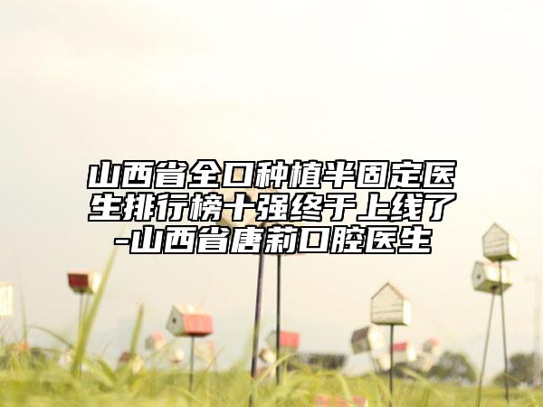 山西省全口种植半固定医生排行榜十强终于上线了-山西省唐莉口腔医生