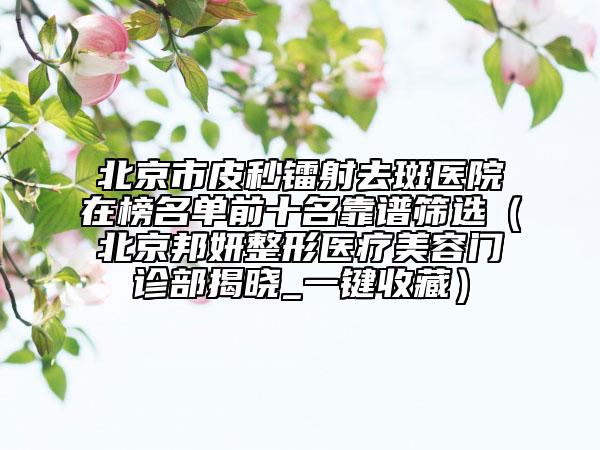 北京市皮秒镭射去斑医院在榜名单前十名靠谱筛选（北京邦妍整形医疗美容门诊部揭晓_一键收藏）