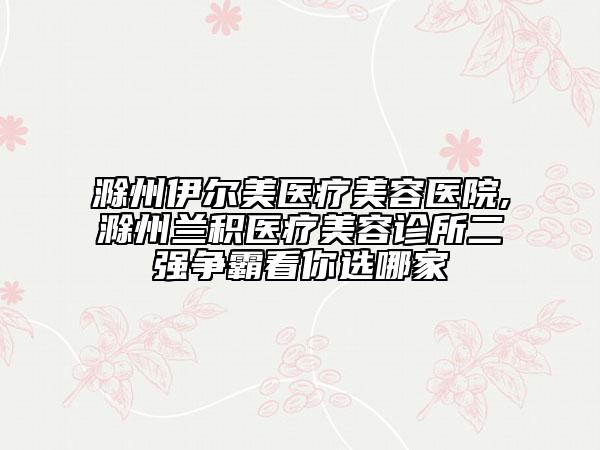 滁州伊尔美医疗美容医院,滁州兰积医疗美容诊所二强争霸看你选哪家