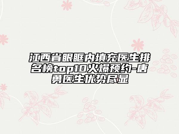 江西省眼眶内填充医生排名榜top10火爆预约-唐勇医生优势尽显