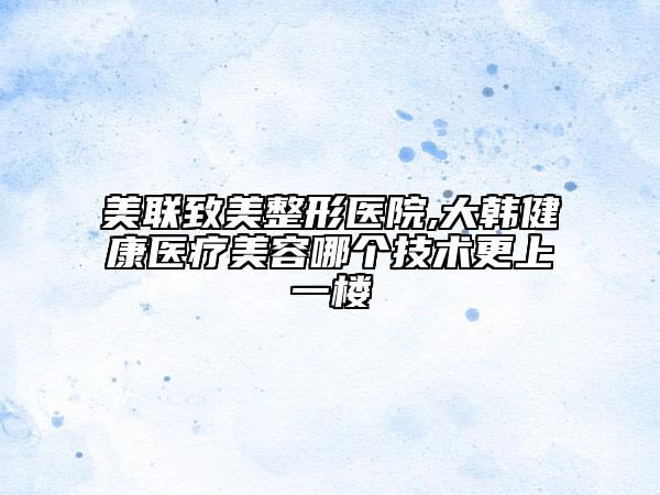 美联致美整形医院,大韩健康医疗美容哪个技术更上一楼
