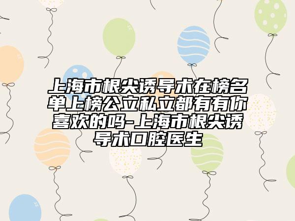 上海市根尖诱导术在榜名单上榜公立私立都有有你喜欢的吗-上海市根尖诱导术口腔医生