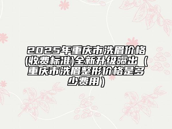 2025年重庆市洗眉价格(收费标准)全新升级曝出（重庆市洗眉整形价格是多少费用）