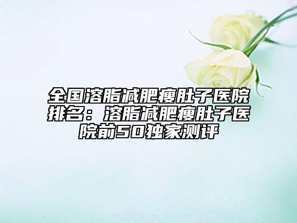 全国溶脂减肥瘦肚子医院排名：溶脂减肥瘦肚子医院前50独家测评