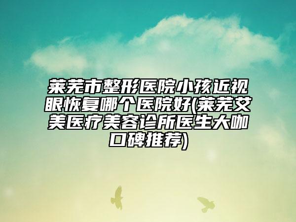 莱芜市整形医院小孩近视眼恢复哪个医院好(莱芜艾美医疗美容诊所医生大咖口碑推荐)