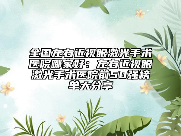 全国左右近视眼激光手术医院哪家好：左右近视眼激光手术医院前50强榜单大分享