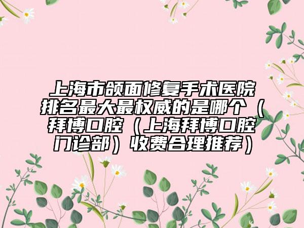 上海市颌面修复手术医院排名最大最权威的是哪个（拜博口腔（上海拜博口腔门诊部）收费合理推荐）