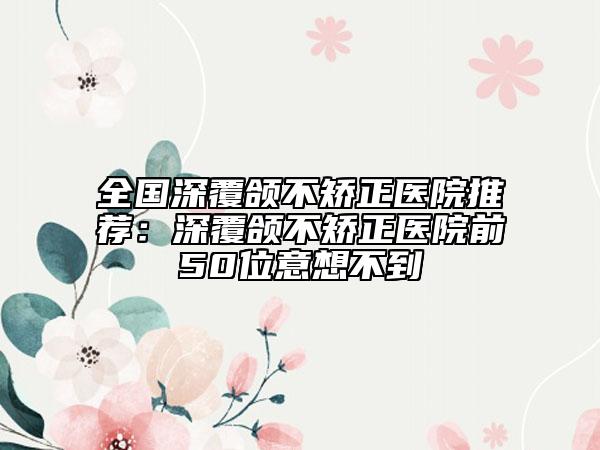 全国深覆颌不矫正医院推荐：深覆颌不矫正医院前50位意想不到