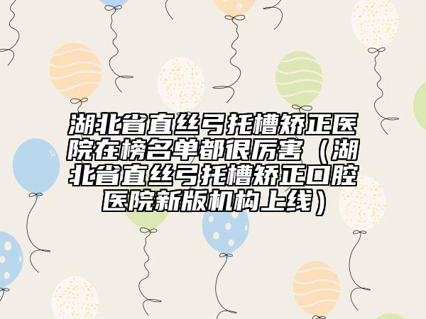 湖北省直丝弓托槽矫正医院在榜名单都很厉害（湖北省直丝弓托槽矫正口腔医院新版机构上线）