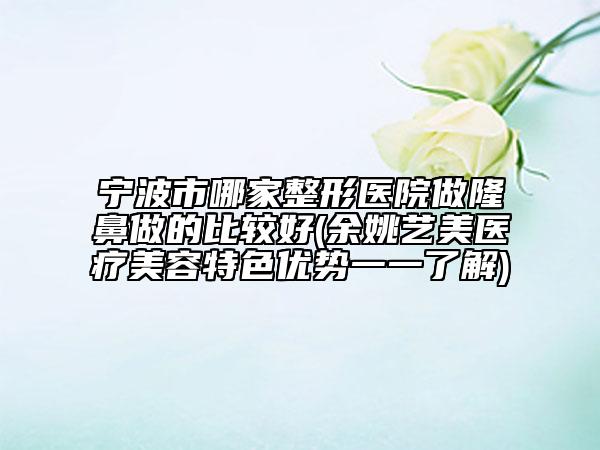 宁波市哪家整形医院做隆鼻做的比较好(余姚艺美医疗美容特色优势一一了解)