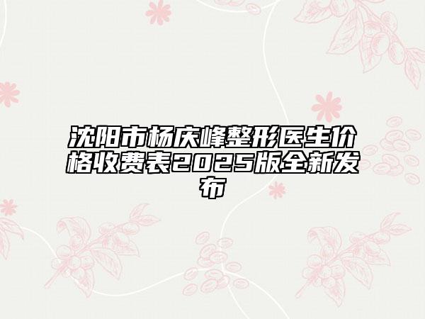 沈阳市杨庆峰整形医生价格收费表2025版全新发布