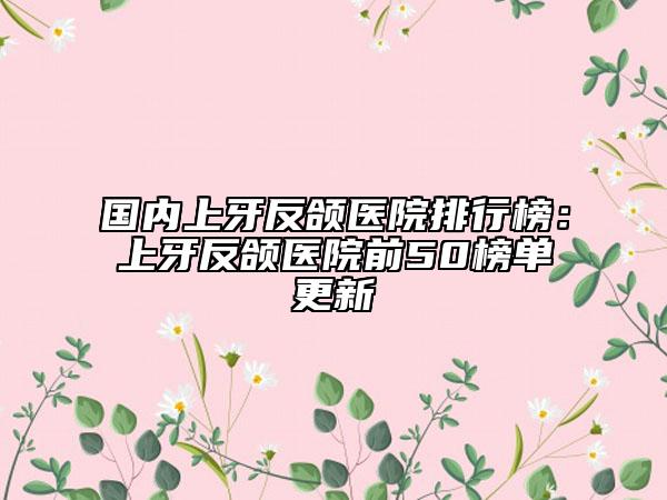 国内上牙反颌医院排行榜：上牙反颌医院前50榜单更新