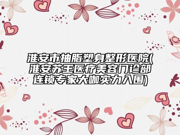 淮安市抽脂塑身整形医院(淮安苏王医疗美容门诊部连锁专家大咖实力入围)
