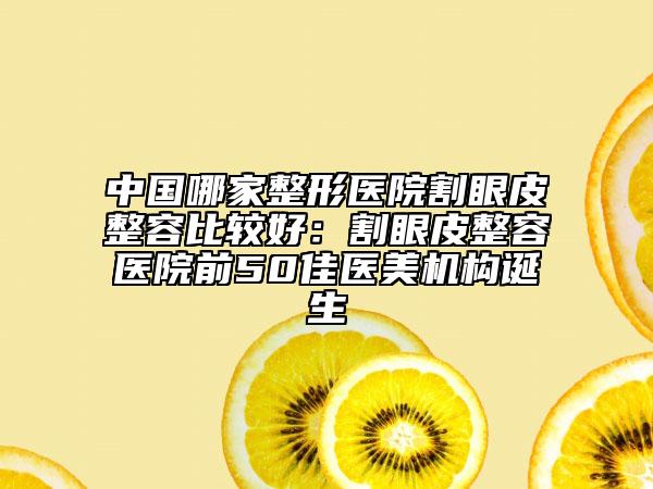 中国哪家整形医院割眼皮整容比较好：割眼皮整容医院前50佳医美机构诞生