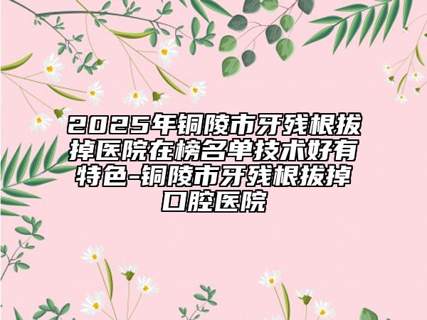 2025年铜陵市牙残根拔掉医院在榜名单技术好有特色-铜陵市牙残根拔掉口腔医院