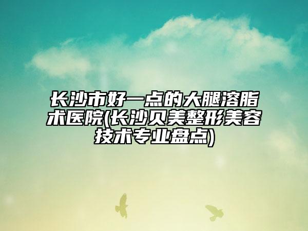 长沙市好一点的大腿溶脂术医院(长沙贝美整形美容技术专业盘点)