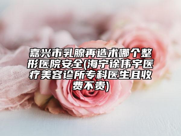 嘉兴市乳腺再造术哪个整形医院安全(海宁徐伟宇医疗美容诊所专科医生且收费不贵)