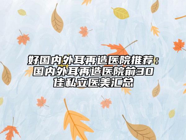 好国内外耳再造医院推荐：国内外耳再造医院前30佳私立医美汇总