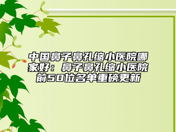 中国鼻子鼻孔缩小医院哪家好：鼻子鼻孔缩小医院前50位名单重磅更新