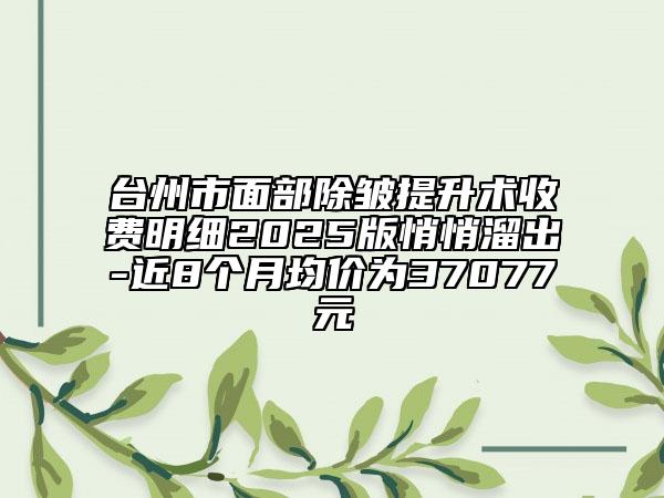 台州市面部除皱提升术收费明细2025版悄悄溜出-近8个月均价为37077元