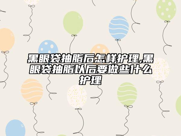 黑眼袋抽脂后怎样护理,黑眼袋抽脂以后要做些什么护理