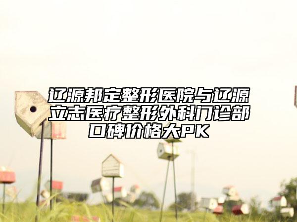 辽源邦定整形医院与辽源立志医疗整形外科门诊部口碑价格大PK