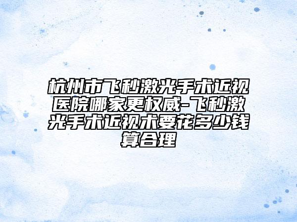 杭州市飞秒激光手术近视医院哪家更权威-飞秒激光手术近视术要花多少钱算合理