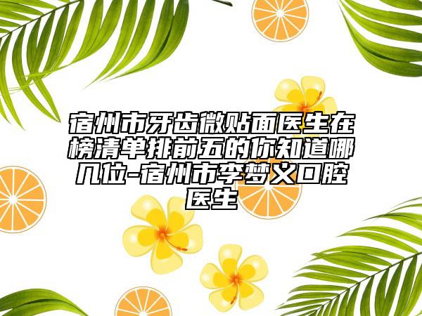 宿州市牙齿微贴面医生在榜清单排前五的你知道哪几位-宿州市李梦义口腔医生
