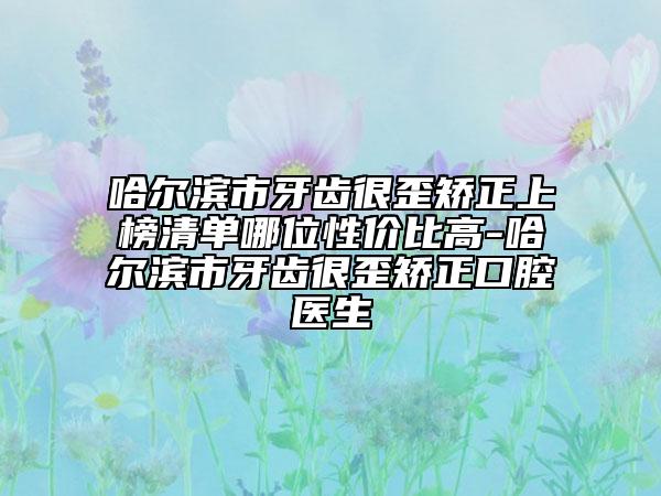 哈尔滨市牙齿很歪矫正上榜清单哪位性价比高-哈尔滨市牙齿很歪矫正口腔医生