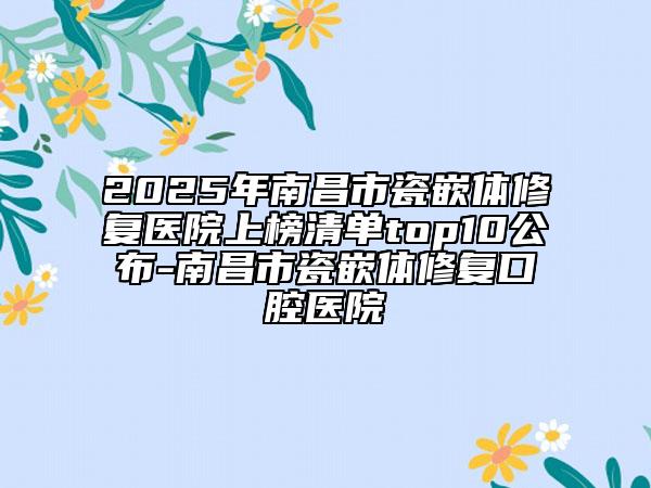 2025年南昌市瓷嵌体修复医院上榜清单top10公布-南昌市瓷嵌体修复口腔医院